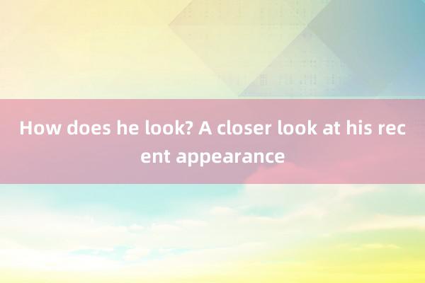 How does he look? A closer look at his recent appearance