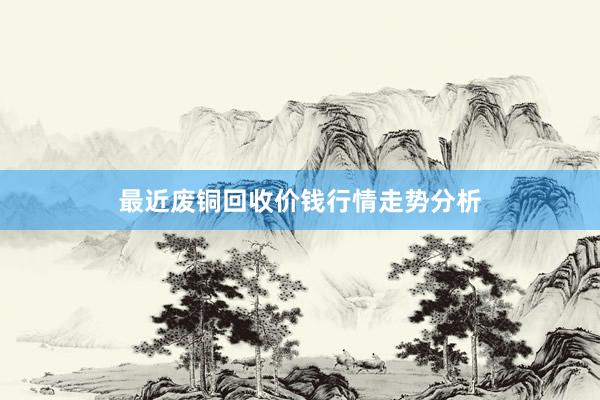 最近废铜回收价钱行情走势分析