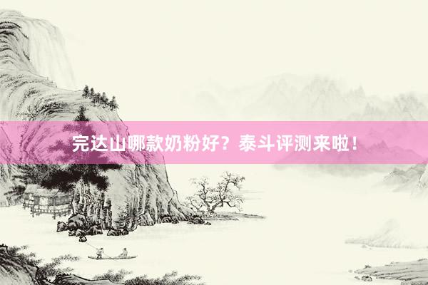 完达山哪款奶粉好？泰斗评测来啦！