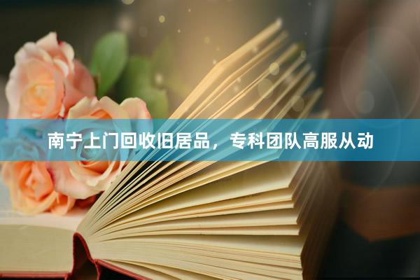 南宁上门回收旧居品，专科团队高服从动